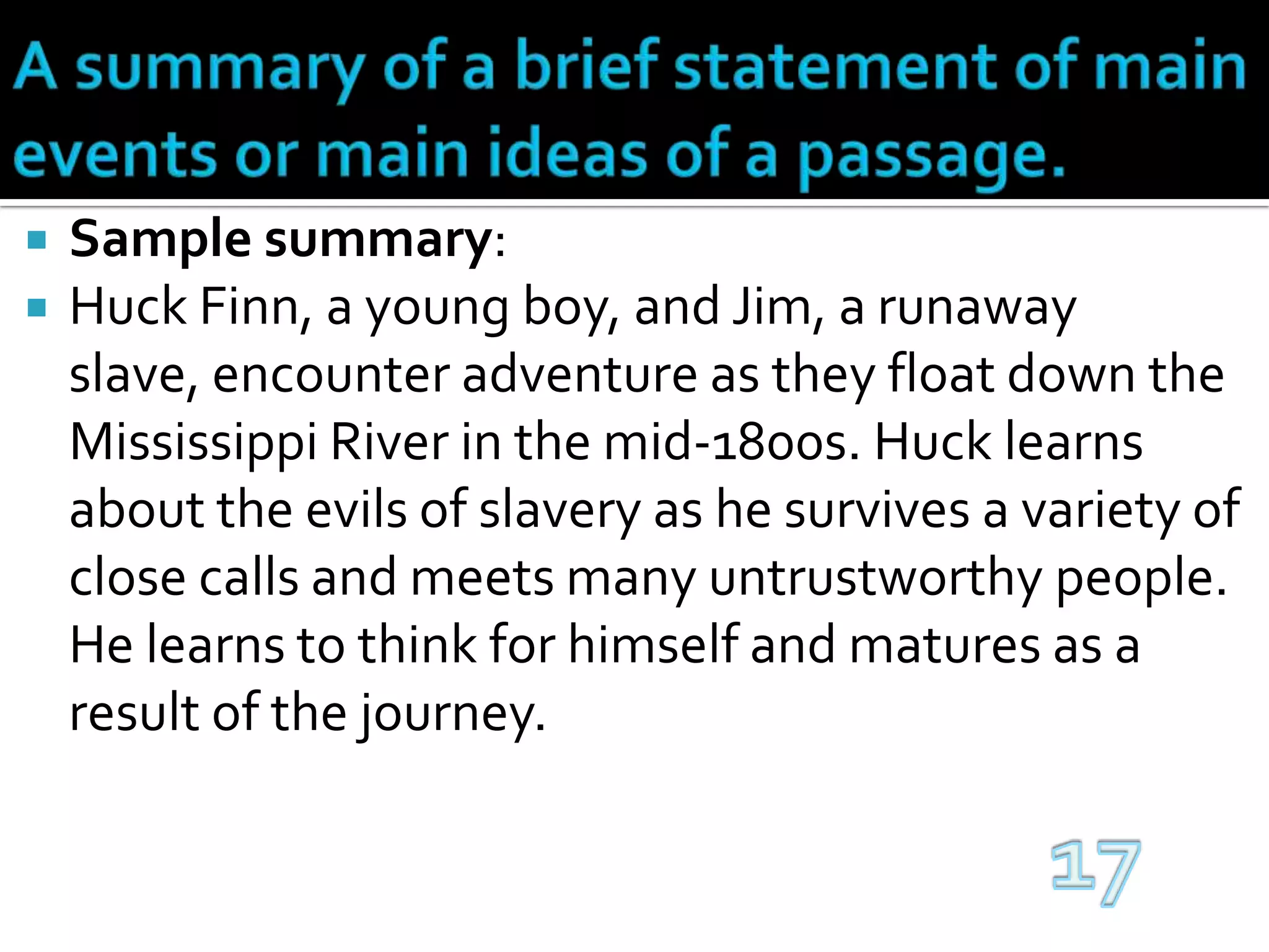 A summary of a brief statement of main events or main ideas of a passage.Sample summary:Huck Finn, a young boy, and Jim, a runaway slave, encounter adventure as they float down the Mississippi River in the mid-1800s. Huck learns about the evils of slavery as he survives a variety of close calls and meets many untrustworthy people. He learns to think for himself and matures as a result of the journey.17