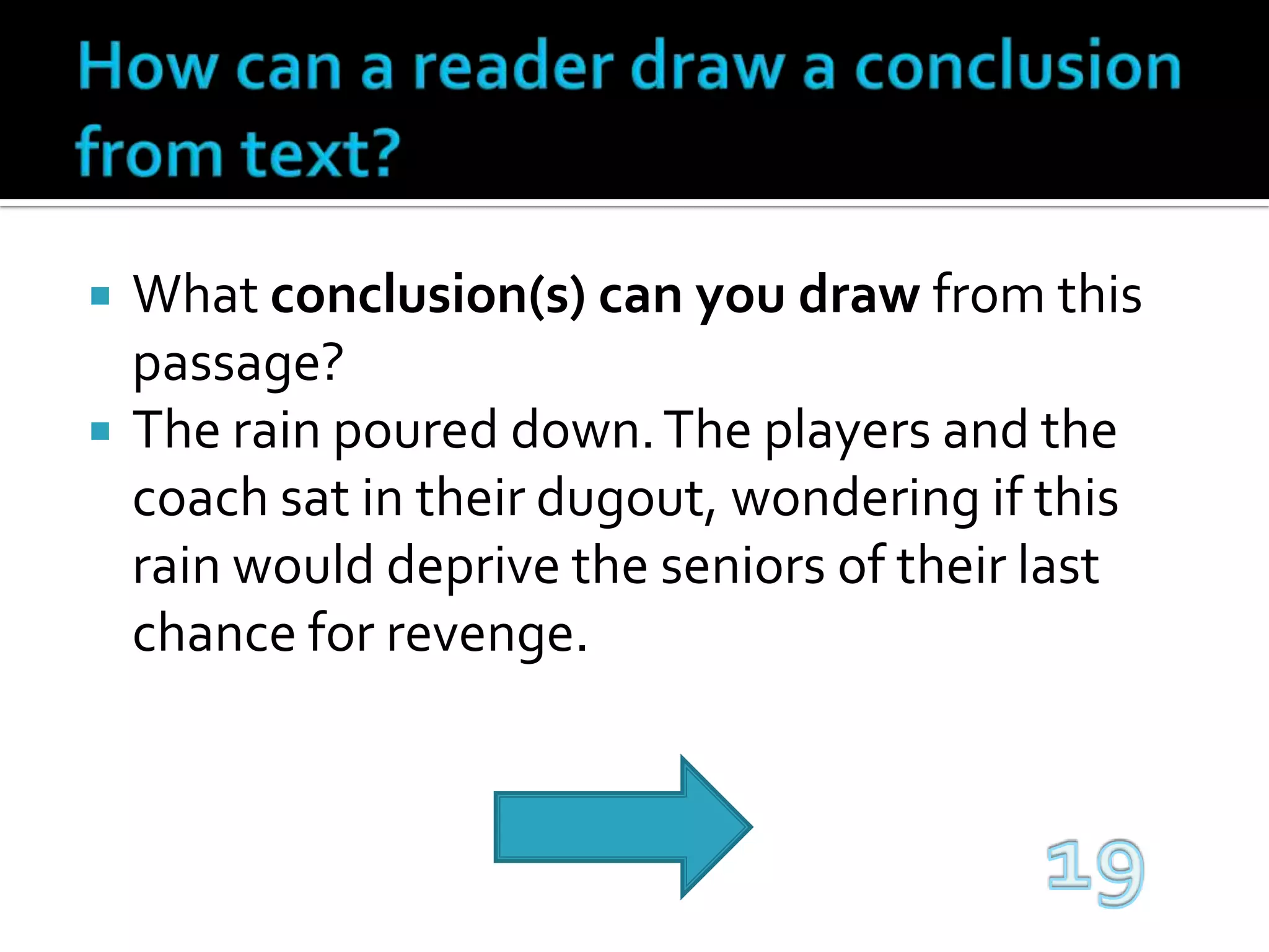 How can a reader draw a conclusion from text?What conclusion(s) can you draw from this passage?The rain poured down. The players and the coach sat in their dugout, wondering if this rain would deprive the seniors of their last chance for revenge.19