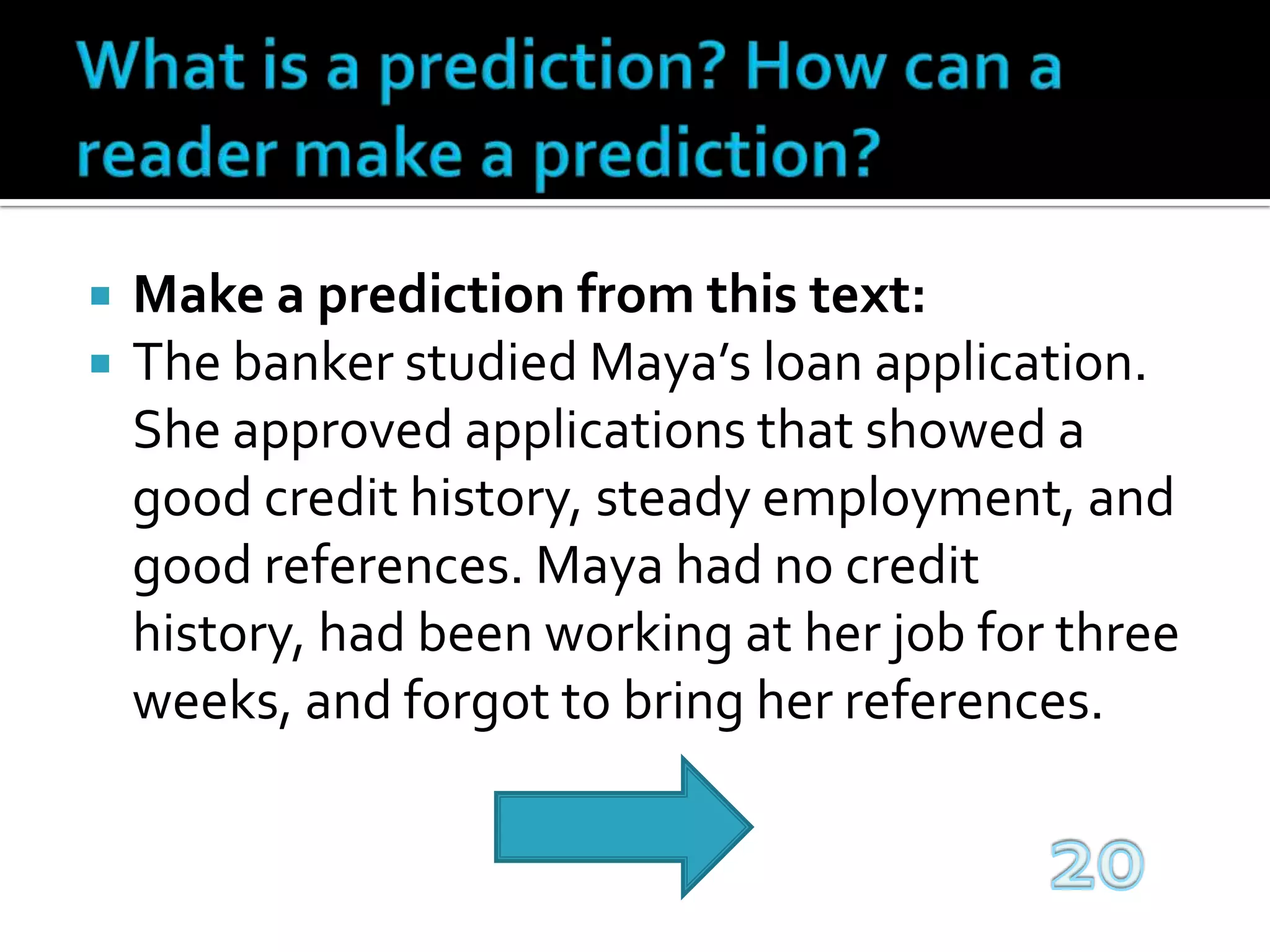 What is a prediction? How can a reader make a prediction?Make a prediction from this text:The banker studied Maya’s loan application. She approved applications that showed a good credit history, steady employment, and good references. Maya had no credit history, had been working at her job for three weeks, and forgot to bring her references.20