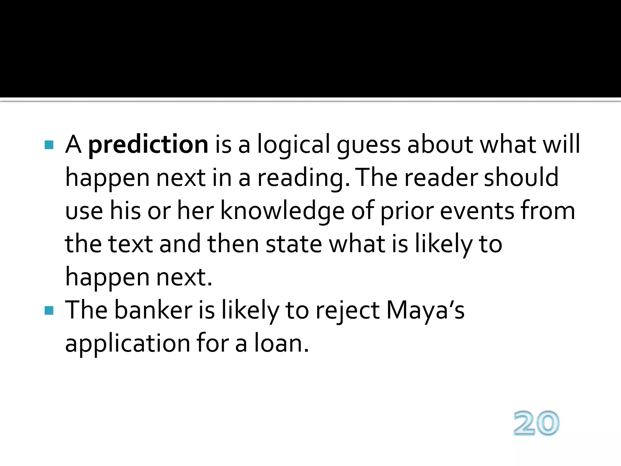 A prediction is a logical guess about what will happen next in a reading. The reader should use his or her knowledge of prior events from the text and then state what is likely to happen next.The banker is likely to reject Maya’s application for a loan.20