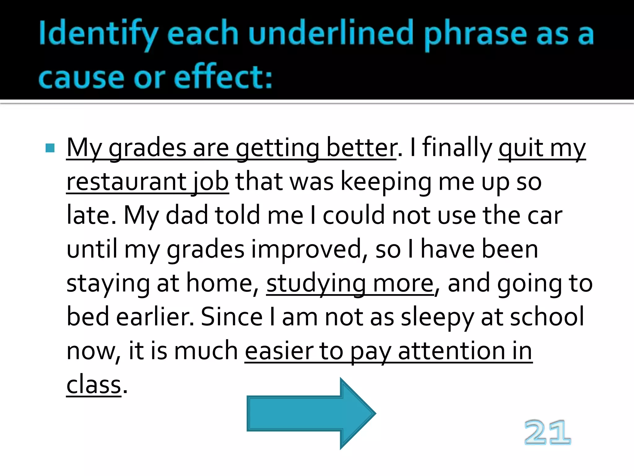 Identify each underlined phrase as a cause or effect:My grades are getting better. I finally quit my restaurant job that was keeping me up so late. My dad told me I could not use the car until my grades improved, so I have been staying at home, studying more, and going to bed earlier. Since I am not as sleepy at school now, it is much easier to pay attention in class.21