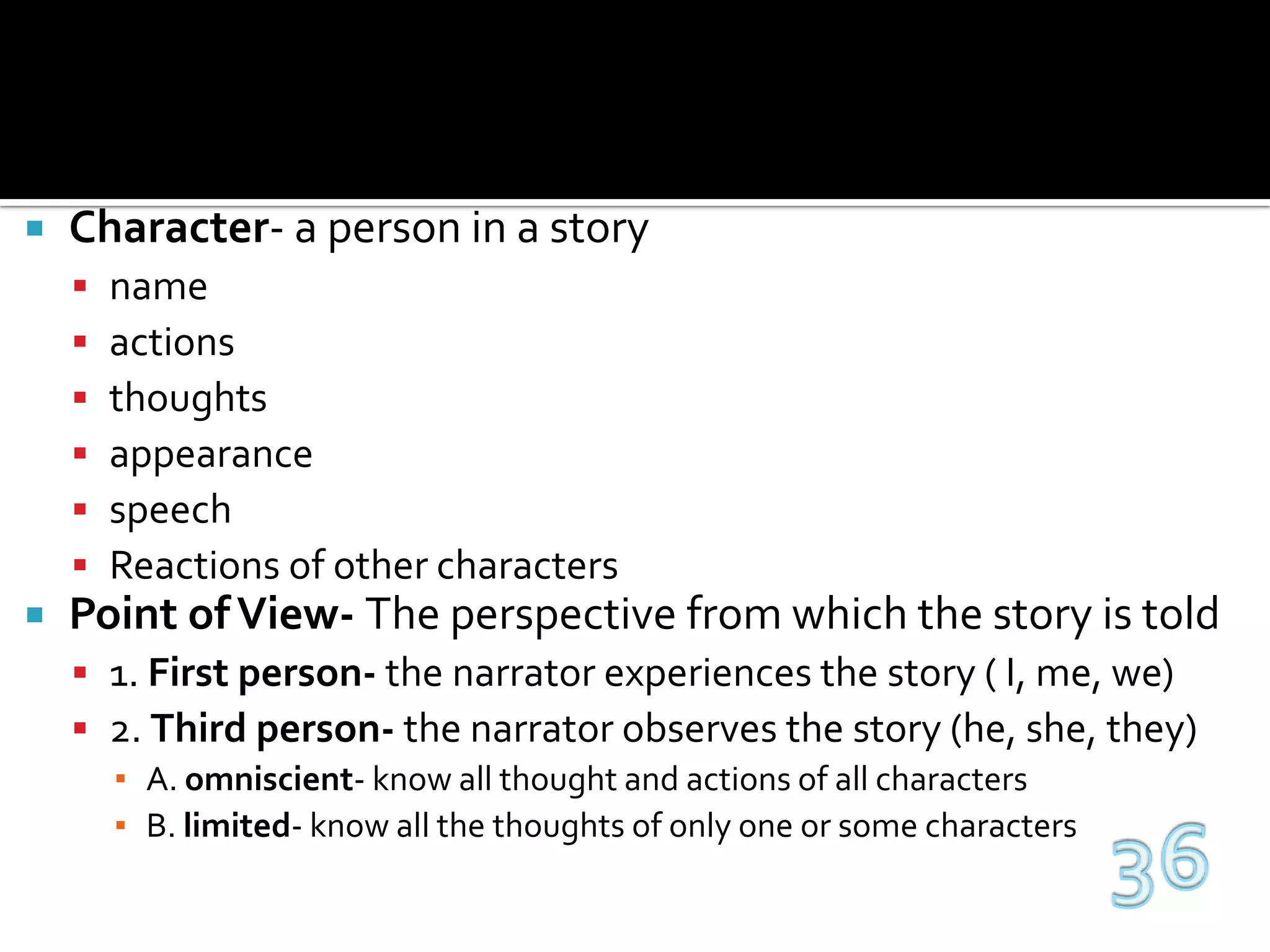 Character- a person in a storynameactionsthoughtsappearancespeechReactions of other charactersPoint of View- The perspective from which the story is told1. First person- the narrator experiences the story ( I, me, we)2. Third person- the narrator observes the story (he, she, they)A. omniscient- know all thought and actions of all charactersB. limited- know all the thoughts of only one or some characters36