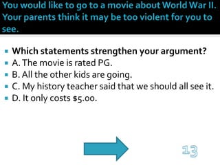 You would like to go to a movie about World War II. Your parents think it may be too violent for you to see.Which statements strengthen your argument?A. The movie is rated PG.B. All the other kids are going.C. My history teacher said that we should all see it.D. It only costs $5.00.13