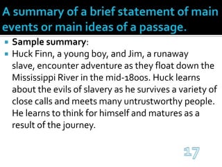 A summary of a brief statement of main events or main ideas of a passage.Sample summary:Huck Finn, a young boy, and Jim, a runaway slave, encounter adventure as they float down the Mississippi River in the mid-1800s. Huck learns about the evils of slavery as he survives a variety of close calls and meets many untrustworthy people. He learns to think for himself and matures as a result of the journey.17