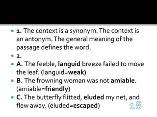 1. The context is a synonym. The context is an antonym. The general meaning of the passage defines the word.2. A. The feeble, languid breeze failed to move the leaf. (languid=weak)B. The frowning woman was not amiable. (amiable=friendly)C. The butterfly flitted, eluded my net, and flew away. (eluded=escaped)18