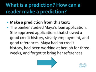 What is a prediction? How can a reader make a prediction?Make a prediction from this text:The banker studied Maya’s loan application. She approved applications that showed a good credit history, steady employment, and good references. Maya had no credit history, had been working at her job for three weeks, and forgot to bring her references.20