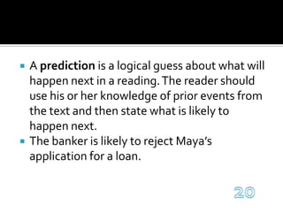 A prediction is a logical guess about what will happen next in a reading. The reader should use his or her knowledge of prior events from the text and then state what is likely to happen next.The banker is likely to reject Maya’s application for a loan.20