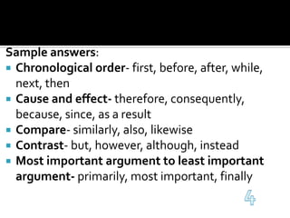 Sample answers:Chronological order- first, before, after, while, next, thenCause and effect- therefore, consequently, because, since, as a resultCompare- similarly, also, likewiseContrast- but, however, although, insteadMost important argument to least important argument- primarily, most important, finally4