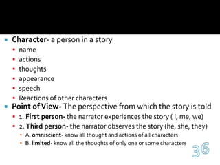 Character- a person in a storynameactionsthoughtsappearancespeechReactions of other charactersPoint of View- The perspective from which the story is told1. First person- the narrator experiences the story ( I, me, we)2. Third person- the narrator observes the story (he, she, they)A. omniscient- know all thought and actions of all charactersB. limited- know all the thoughts of only one or some characters36