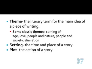 Theme- the literary term for the main idea of a piece of writing.Some classic themes: coming of age, love, people and nature, people and society, alienationSetting- the time and place of a storyPlot- the action of a story37