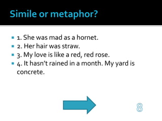 Simile or metaphor?1. She was mad as a hornet.2. Her hair was straw.3. My love is like a red, red rose.4. It hasn’t rained in a month. My yard is concrete.8