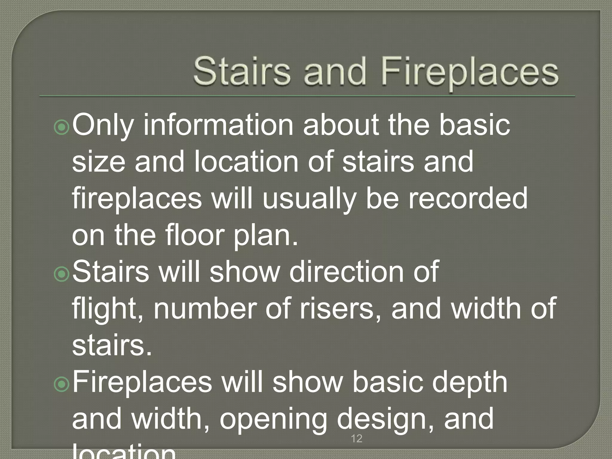 Only   information about the basic
 size and location of stairs and
 fireplaces will usually be recorded
 on the floor plan.
Stairs will show direction of
 flight, number of risers, and width of
 stairs.
Fireplaces will show basic depth
 and width, opening design, and
                       12
 