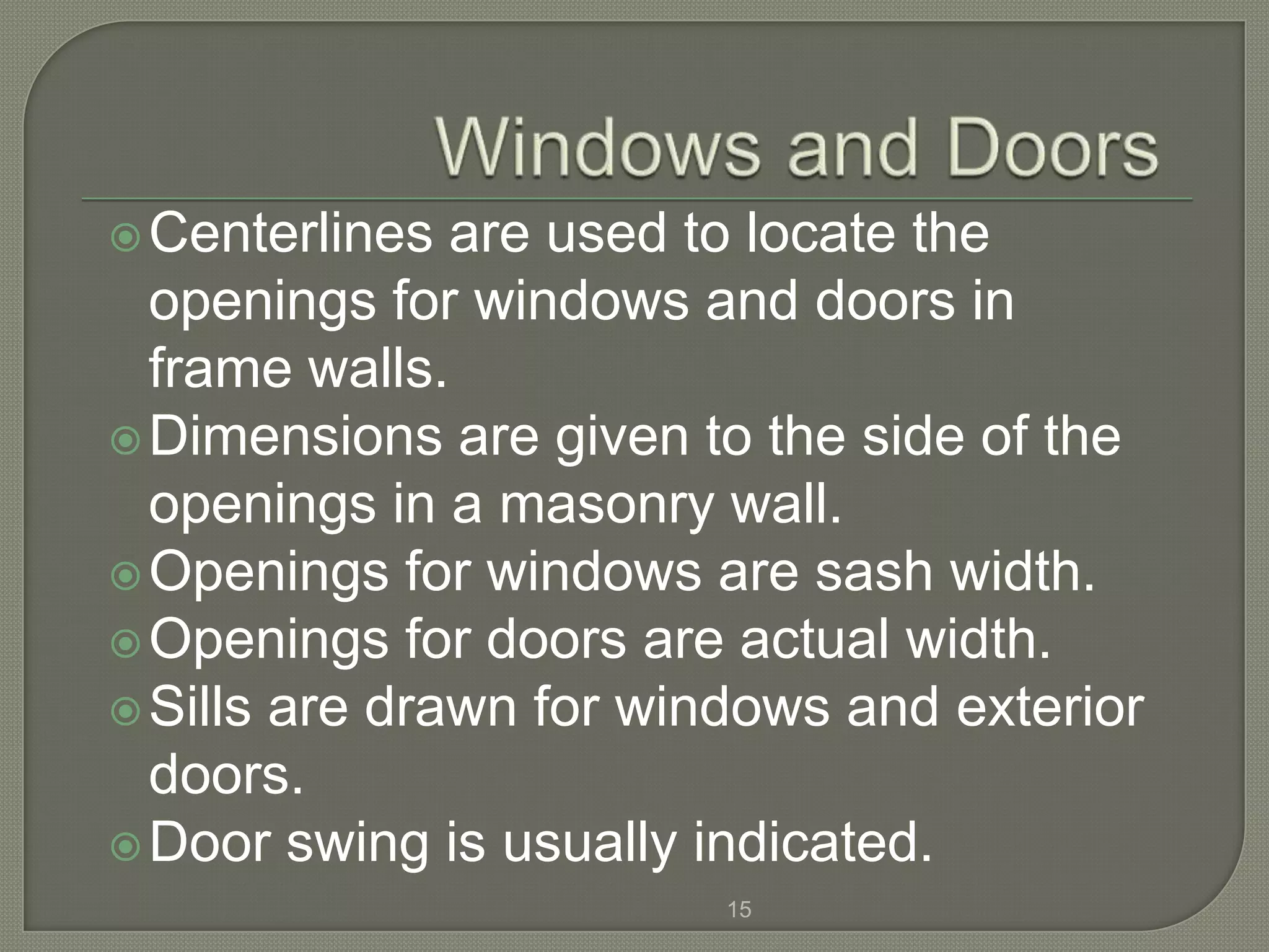  Centerlines  are used to locate the
  openings for windows and doors in
  frame walls.
 Dimensions are given to the side of the
  openings in a masonry wall.
 Openings for windows are sash width.
 Openings for doors are actual width.
 Sills are drawn for windows and exterior
  doors.
 Door swing is usually indicated.
                         15
 