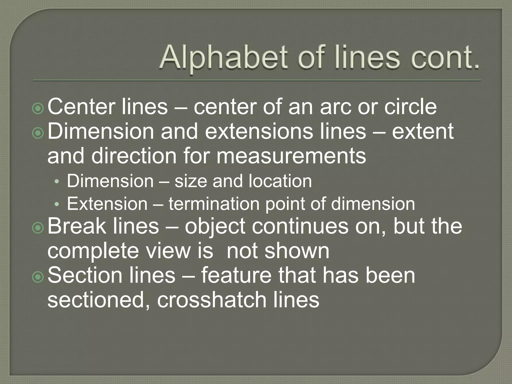  Center lines – center of an arc or circle
 Dimension and extensions lines – extent
  and direction for measurements
  • Dimension – size and location
  • Extension – termination point of dimension
 Break lines – object continues on, but the
  complete view is not shown
 Section lines – feature that has been
  sectioned, crosshatch lines
 