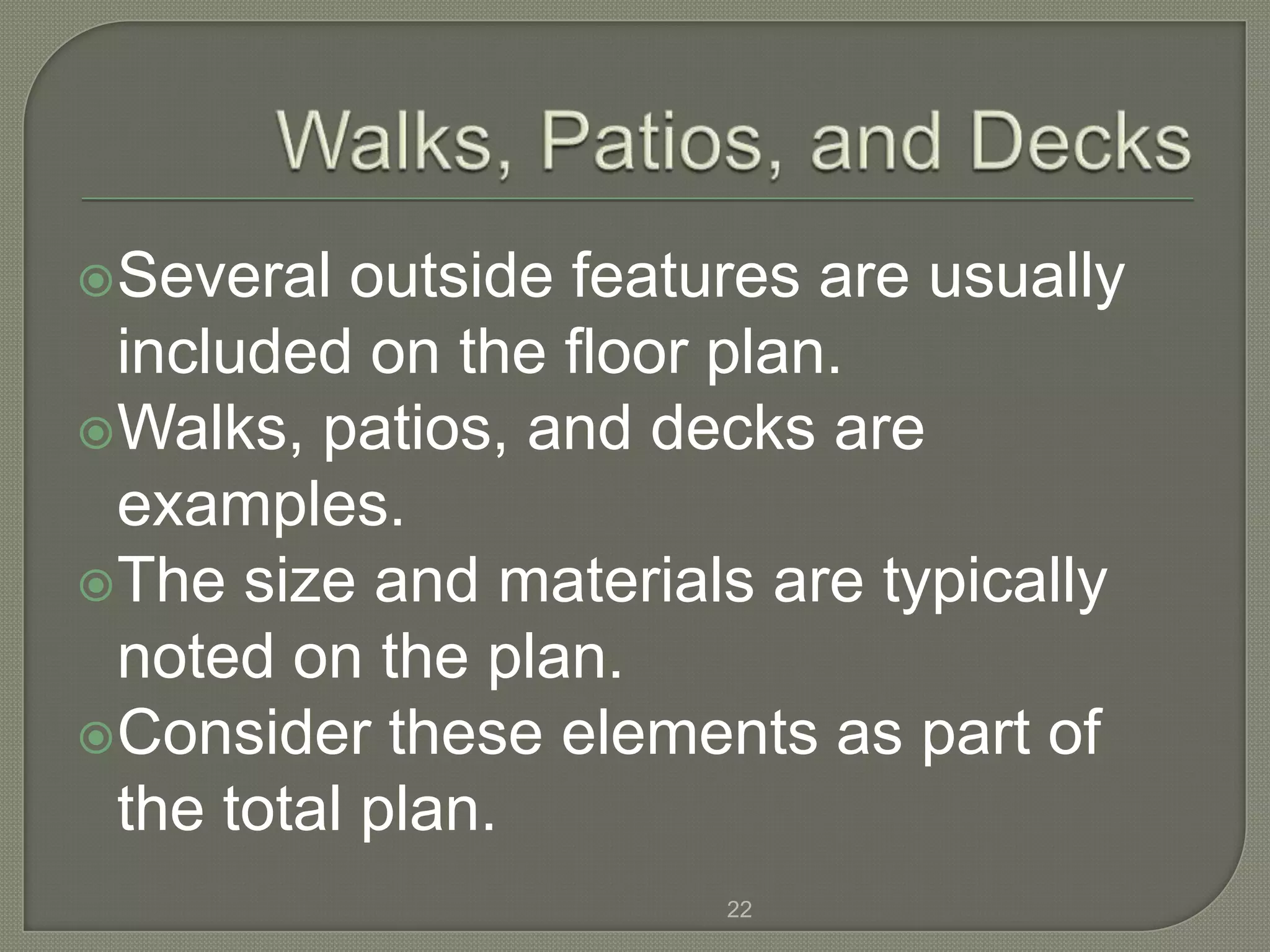 Several  outside features are usually
 included on the floor plan.
Walks, patios, and decks are
 examples.
The size and materials are typically
 noted on the plan.
Consider these elements as part of
 the total plan.
                       22
 