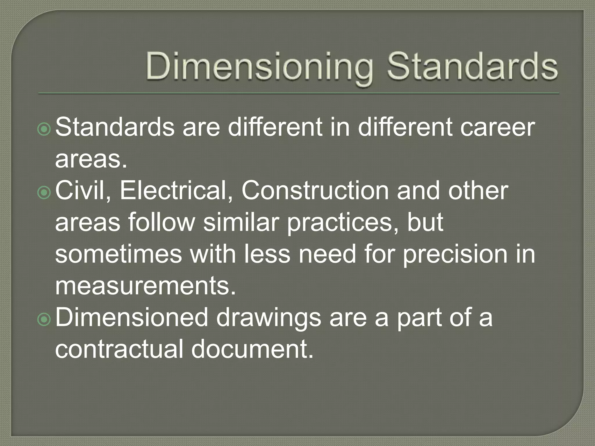  Standards   are different in different career
  areas.
 Civil, Electrical, Construction and other
  areas follow similar practices, but
  sometimes with less need for precision in
  measurements.
 Dimensioned drawings are a part of a
  contractual document.
 
