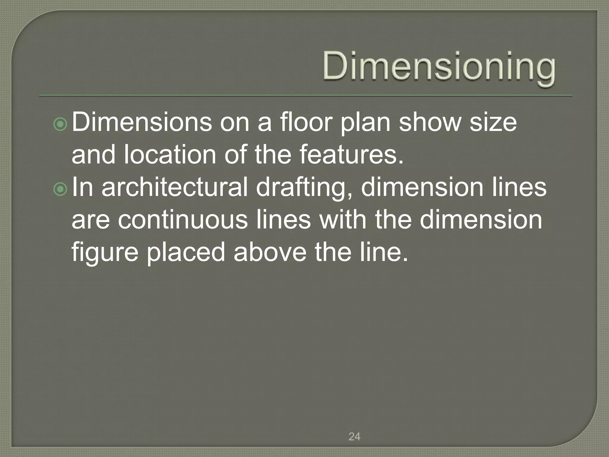  Dimensions   on a floor plan show size
  and location of the features.
 In architectural drafting, dimension lines
  are continuous lines with the dimension
  figure placed above the line.




                          24
 