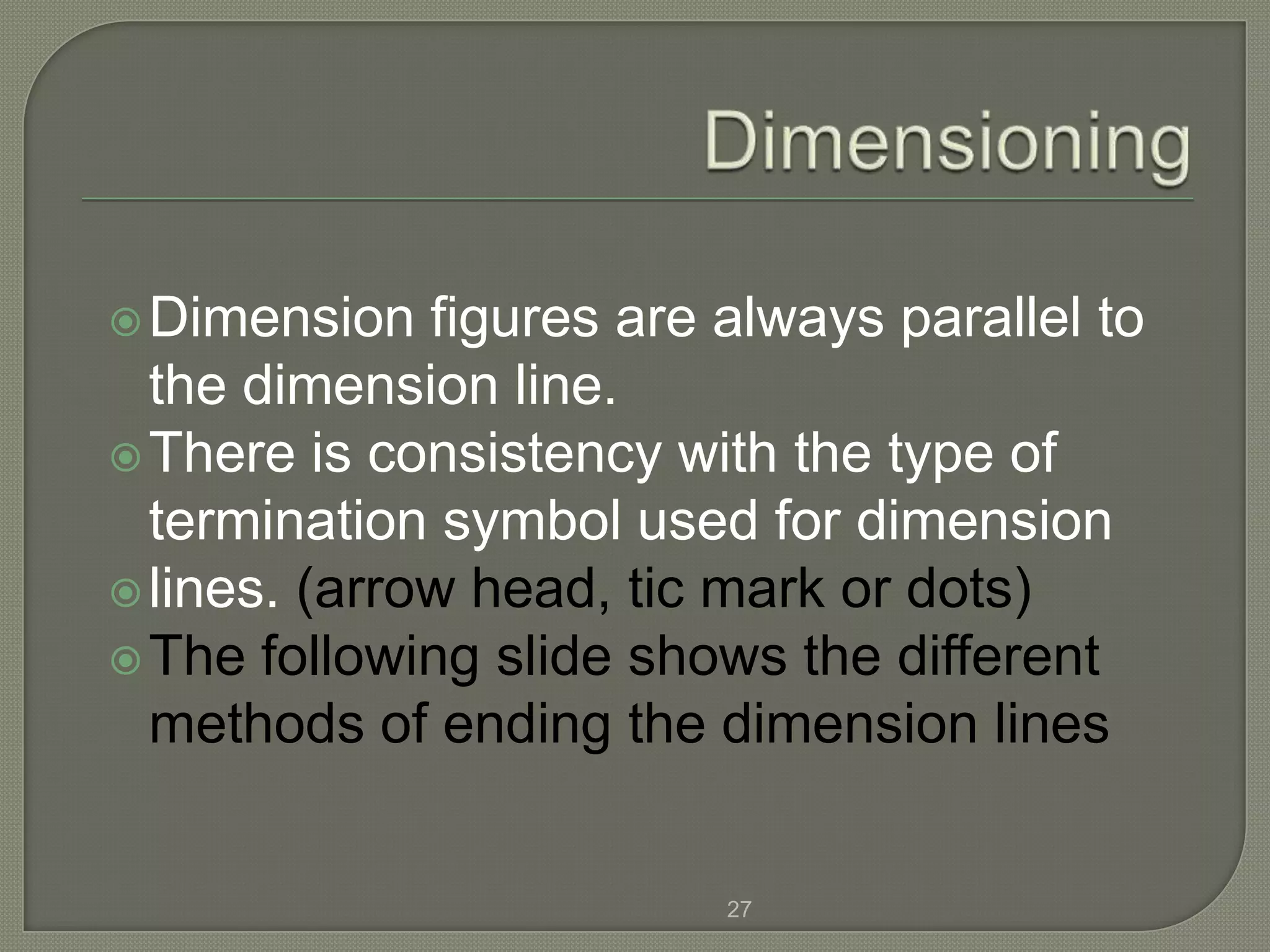  Dimension   figures are always parallel to
  the dimension line.
 There is consistency with the type of
  termination symbol used for dimension
 lines. (arrow head, tic mark or dots)
 The following slide shows the different
  methods of ending the dimension lines


                          27
 