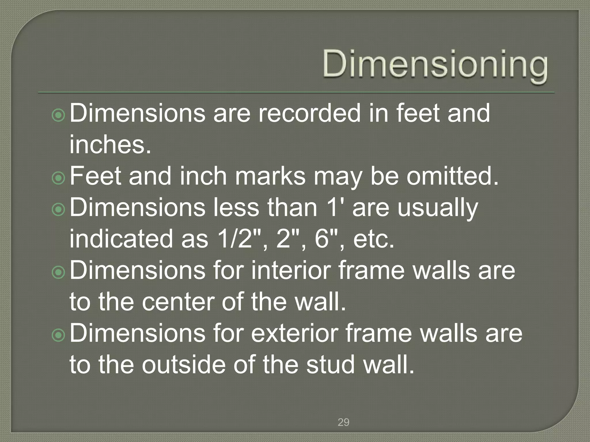  Dimensions   are recorded in feet and
  inches.
 Feet and inch marks may be omitted.
 Dimensions less than 1' are usually
  indicated as 1/2", 2", 6", etc.
 Dimensions for interior frame walls are
  to the center of the wall.
 Dimensions for exterior frame walls are
  to the outside of the stud wall.

                         29
 