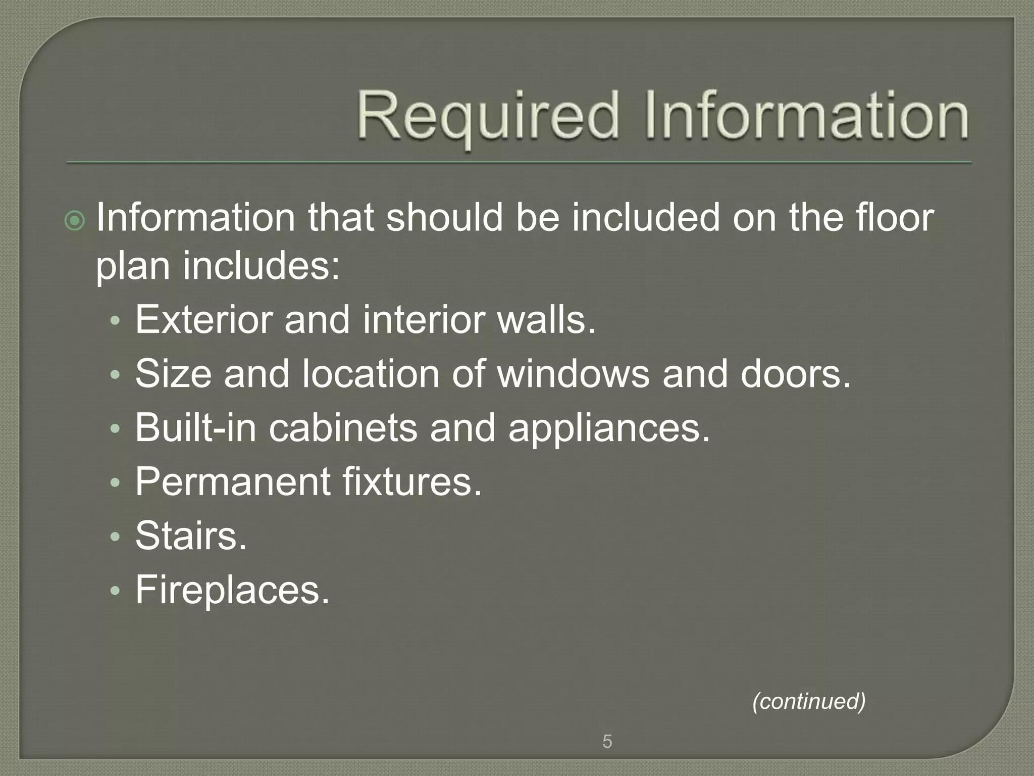  Information  that should be included on the floor
 plan includes:
  • Exterior and interior walls.
  • Size and location of windows and doors.
  • Built-in cabinets and appliances.
  • Permanent fixtures.
  • Stairs.
  • Fireplaces.

                                        (continued)
                               5
 