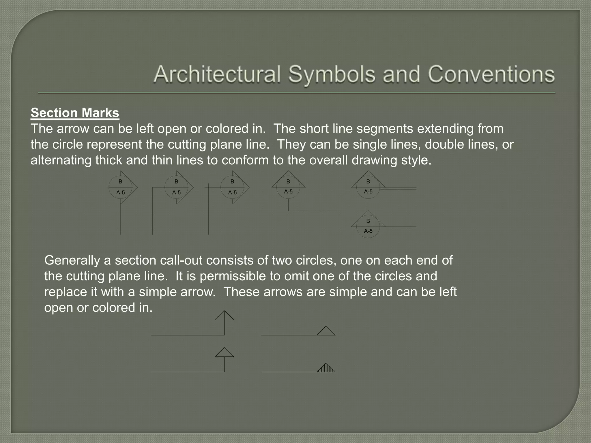Section Marks
The arrow can be left open or colored in. The short line segments extending from
the circle represent the cutting plane line. They can be single lines, double lines, or
alternating thick and thin lines to conform to the overall drawing style.
               B         B          B         B             B
               A-5       A-5       A-5       A-5            A-5




                                                            B
                                                            A-5




  Generally a section call-out consists of two circles, one on each end of
  the cutting plane line. It is permissible to omit one of the circles and
  replace it with a simple arrow. These arrows are simple and can be left
  open or colored in.
 