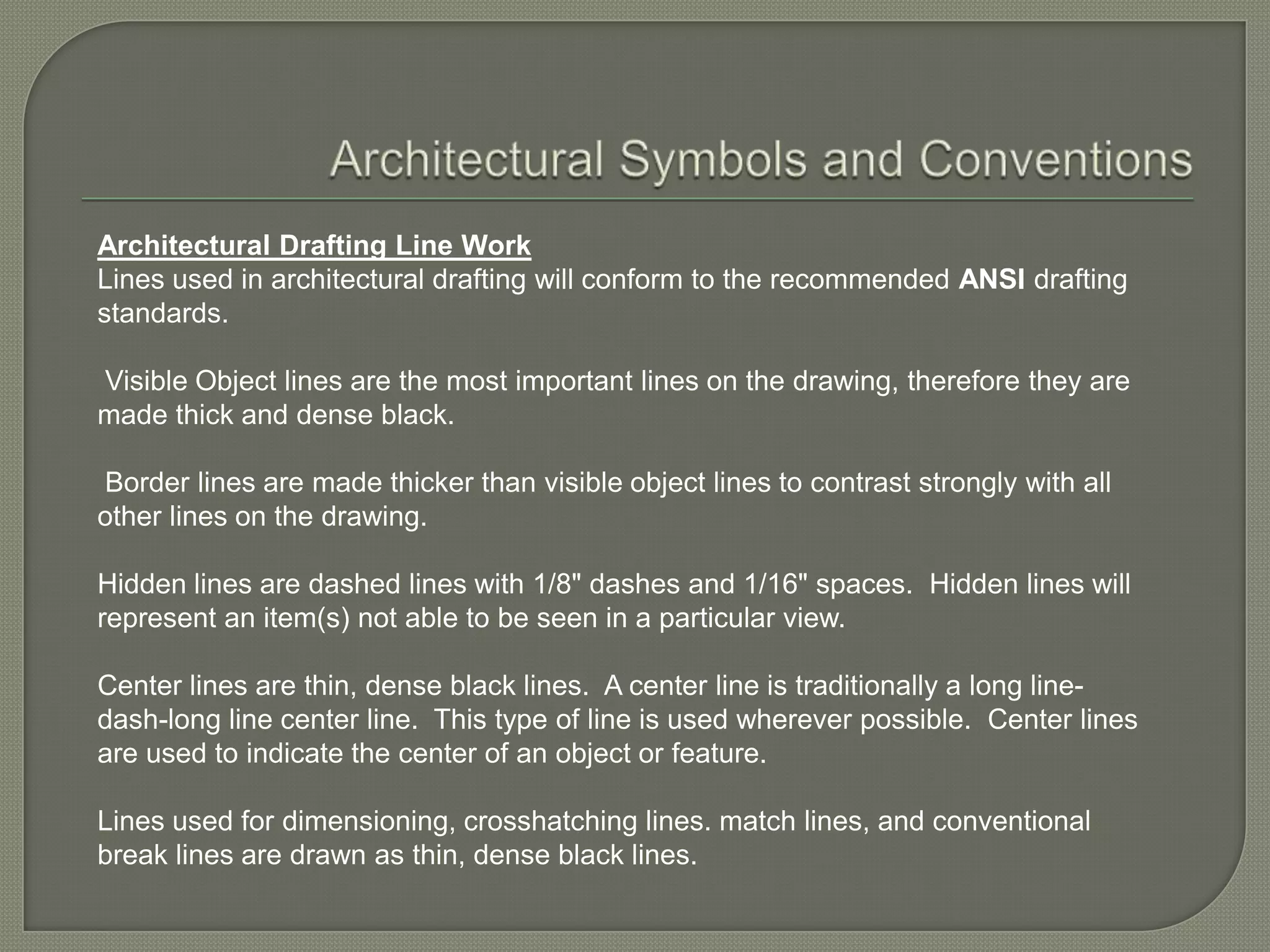 Architectural Drafting Line Work
Lines used in architectural drafting will conform to the recommended ANSI drafting
standards.

Visible Object lines are the most important lines on the drawing, therefore they are
made thick and dense black.

Border lines are made thicker than visible object lines to contrast strongly with all
other lines on the drawing.

Hidden lines are dashed lines with 1/8" dashes and 1/16" spaces. Hidden lines will
represent an item(s) not able to be seen in a particular view.

Center lines are thin, dense black lines. A center line is traditionally a long line-
dash-long line center line. This type of line is used wherever possible. Center lines
are used to indicate the center of an object or feature.

Lines used for dimensioning, crosshatching lines. match lines, and conventional
break lines are drawn as thin, dense black lines.
 