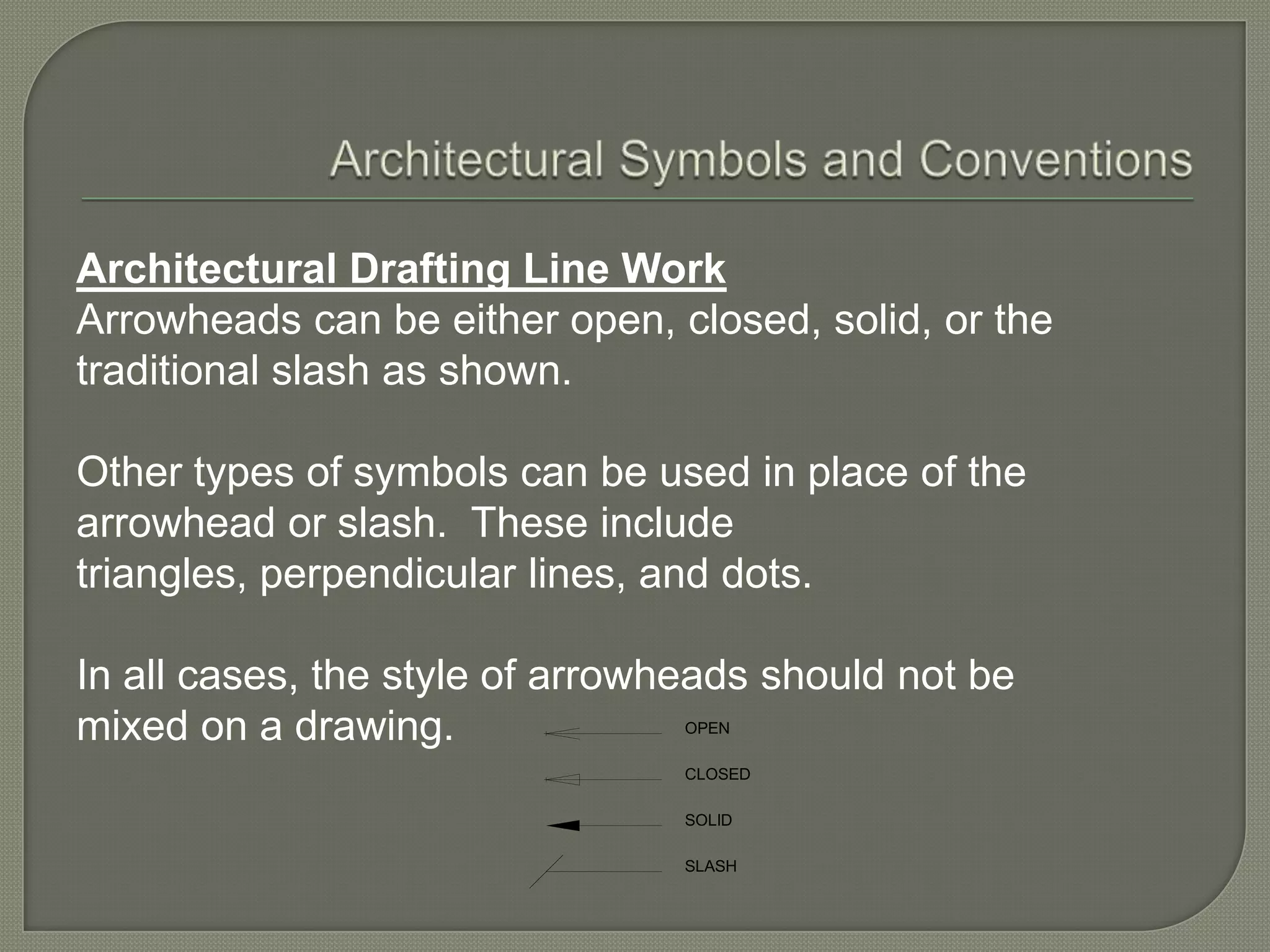 Architectural Drafting Line Work
Arrowheads can be either open, closed, solid, or the
traditional slash as shown.

Other types of symbols can be used in place of the
arrowhead or slash. These include
triangles, perpendicular lines, and dots.

In all cases, the style of arrowheads should not be
mixed on a drawing.              OPEN

                                 CLOSED

                                 SOLID

                                 SLASH
 