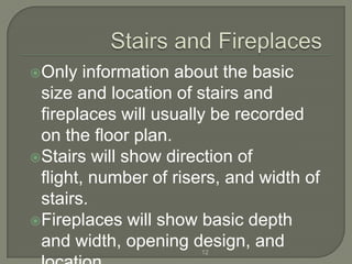 Only   information about the basic
 size and location of stairs and
 fireplaces will usually be recorded
 on the floor plan.
Stairs will show direction of
 flight, number of risers, and width of
 stairs.
Fireplaces will show basic depth
 and width, opening design, and
                       12
 