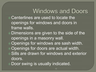 Centerlines  are used to locate the
  openings for windows and doors in
  frame walls.
 Dimensions are given to the side of the
  openings in a masonry wall.
 Openings for windows are sash width.
 Openings for doors are actual width.
 Sills are drawn for windows and exterior
  doors.
 Door swing is usually indicated.
                         15
 