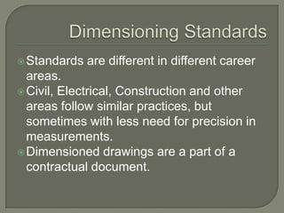  Standards   are different in different career
  areas.
 Civil, Electrical, Construction and other
  areas follow similar practices, but
  sometimes with less need for precision in
  measurements.
 Dimensioned drawings are a part of a
  contractual document.
 