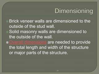  Brick veneer walls are dimensioned to the
  outside of the stud wall.
 Solid masonry walls are dimensioned to
  the outside of the wall.
 Overall dimensions are needed to provide
  the total length and width of the structure
  or major parts of the structure.


                           31
 