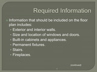  Information  that should be included on the floor
 plan includes:
  • Exterior and interior walls.
  • Size and location of windows and doors.
  • Built-in cabinets and appliances.
  • Permanent fixtures.
  • Stairs.
  • Fireplaces.

                                        (continued)
                               5
 
