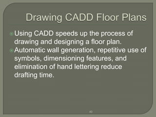  Using  CADD speeds up the process of
  drawing and designing a floor plan.
 Automatic wall generation, repetitive use of
  symbols, dimensioning features, and
  elimination of hand lettering reduce
  drafting time.




                          40
 