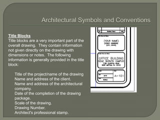 Title Blocks
Title blocks are a very important part of the
overall drawing. They contain information
not given directly on the drawing with
dimensions or notes. The following
information is generally provided in the title
block:

   Title of the project/name of the drawing
   Name and address of the client.
   Name and address of the architectural
   company.
   Date of the completion of the drawing
   package.
   Scale of the drawing.
   Drawing Number.
   Architect's professional stamp.
 