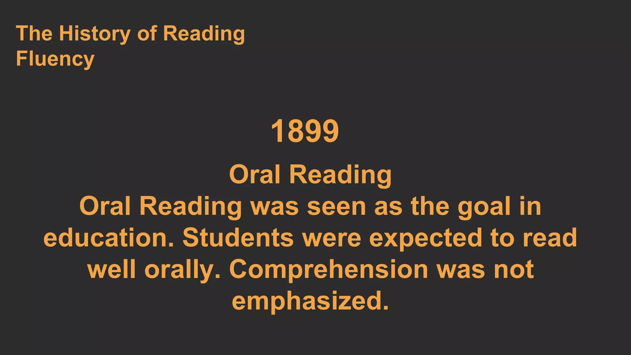 1899 
The History of Reading 
Fluency 
Oral Reading 
Oral Reading was seen as the goal in 
education. Students were expected to read 
well orally. Comprehension was not 
emphasized. 
 