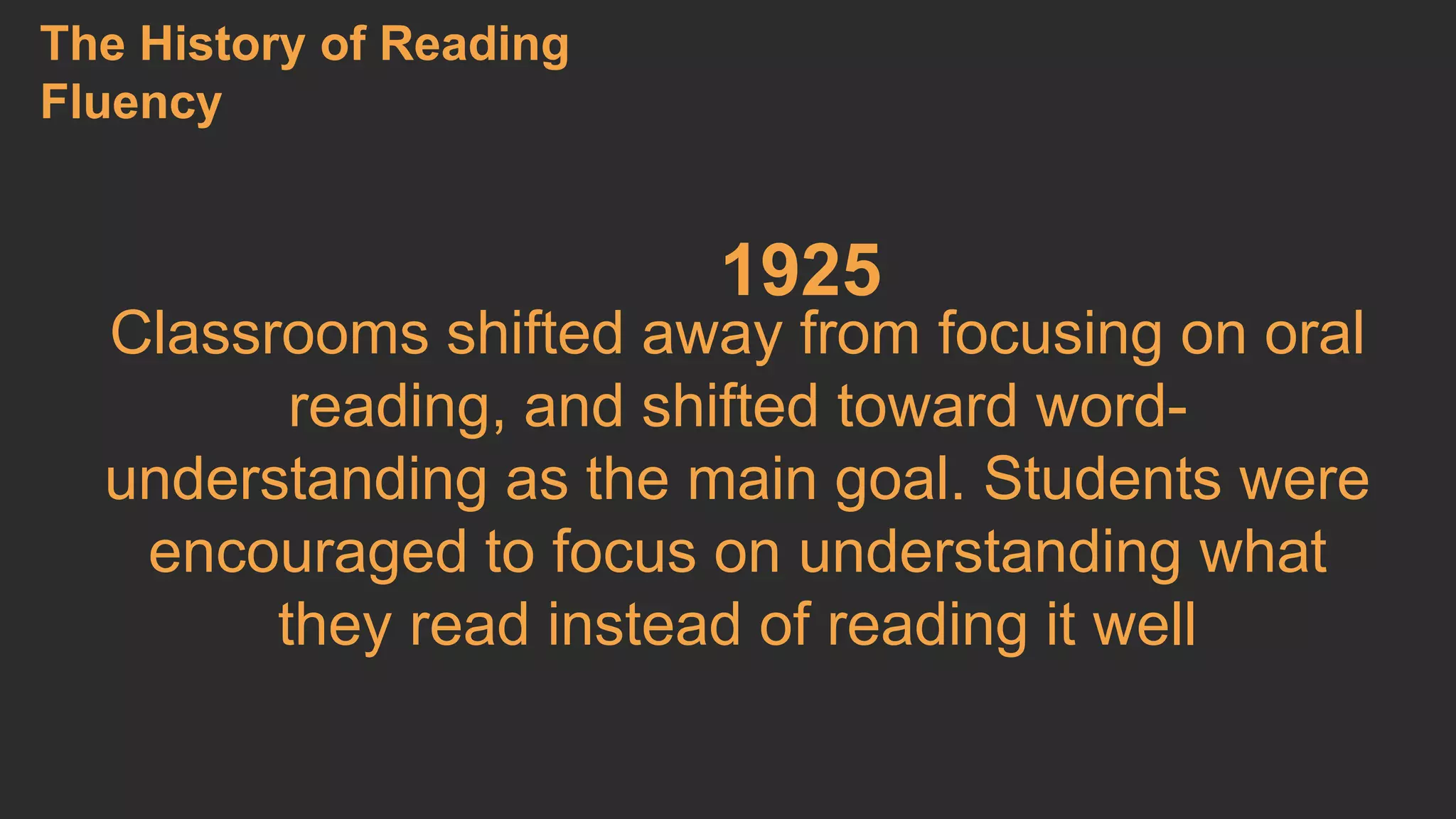 1925 
The History of Reading 
Fluency 
Classrooms shifted away from focusing on oral 
reading, and shifted toward word-understanding 
as the main goal. Students were 
encouraged to focus on understanding what 
they read instead of reading it well 
 