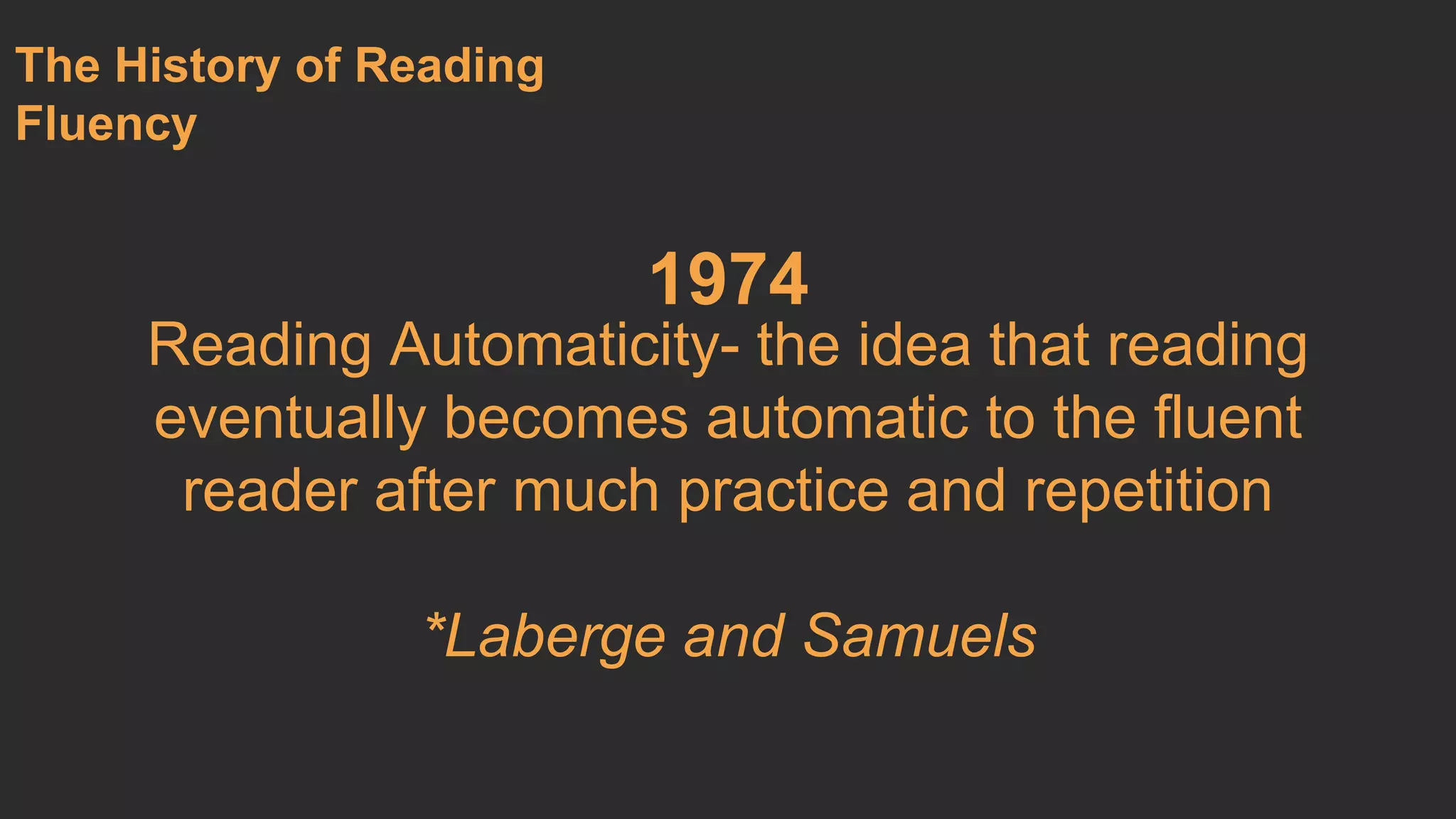 1974 
The History of Reading 
Fluency 
Reading Automaticity- the idea that reading 
eventually becomes automatic to the fluent 
reader after much practice and repetition 
*Laberge and Samuels 
 