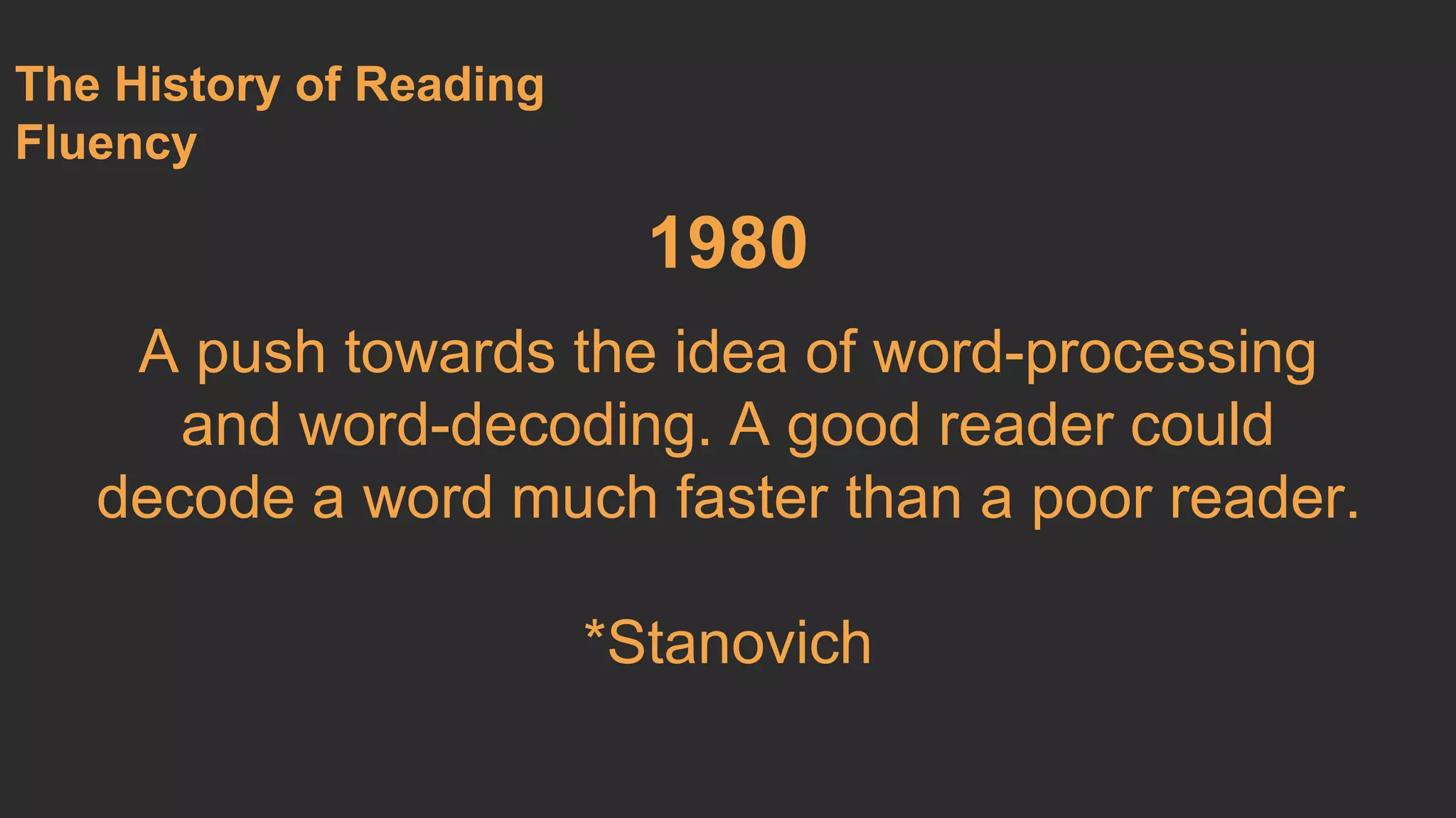1980 
A push towards the idea of word-processing 
and word-decoding. A good reader could 
decode a word much faster than a poor reader. 
*Stanovich 
The History of Reading 
Fluency 
 
