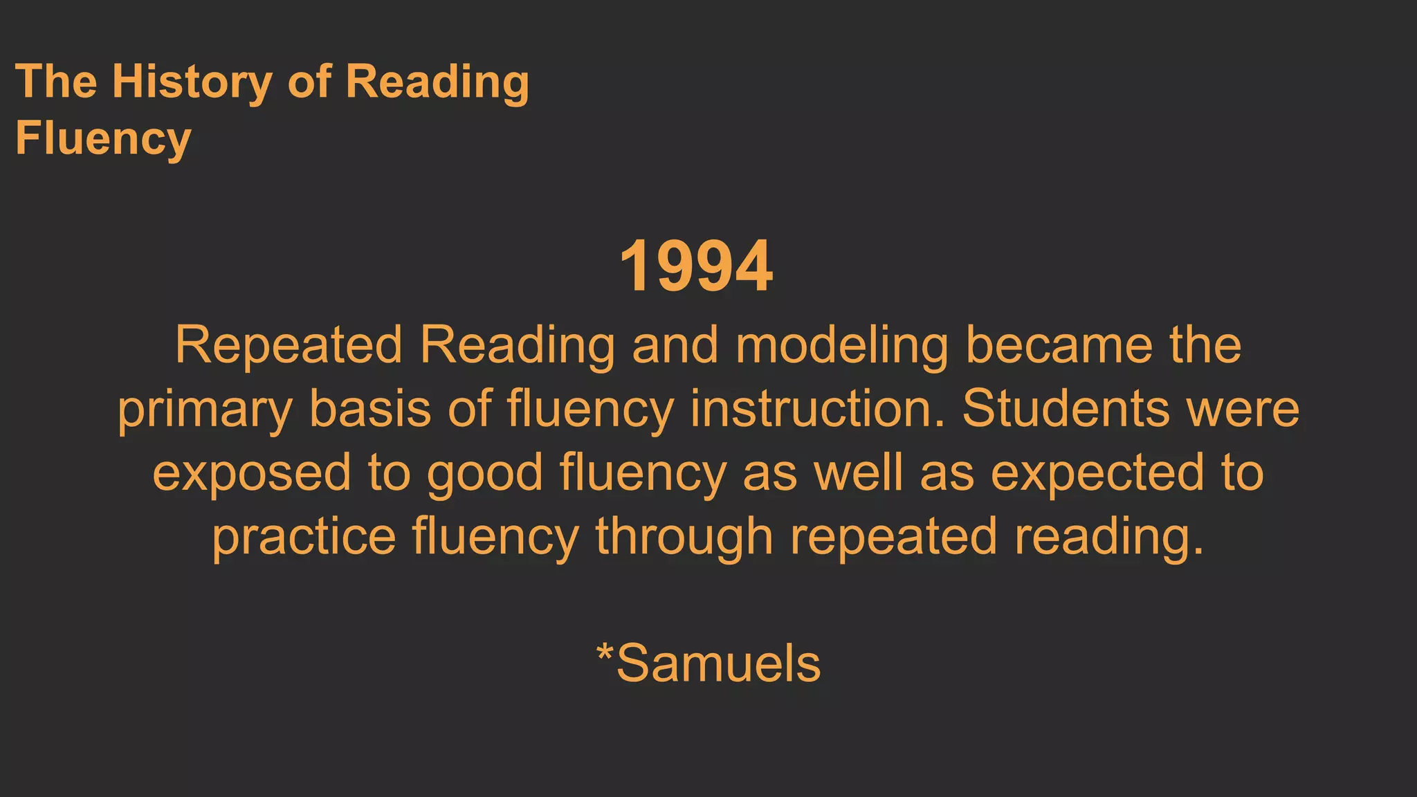 1994 
Repeated Reading and modeling became the 
primary basis of fluency instruction. Students were 
exposed to good fluency as well as expected to 
practice fluency through repeated reading. 
*Samuels 
The History of Reading 
Fluency 
 