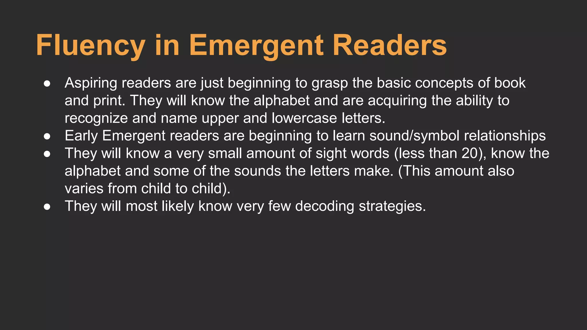 Fluency in Emergent Readers 
● Aspiring readers are just beginning to grasp the basic concepts of book 
and print. They will know the alphabet and are acquiring the ability to 
recognize and name upper and lowercase letters. 
● Early Emergent readers are beginning to learn sound/symbol relationships 
● They will know a very small amount of sight words (less than 20), know the 
alphabet and some of the sounds the letters make. (This amount also 
varies from child to child). 
● They will most likely know very few decoding strategies. 
 