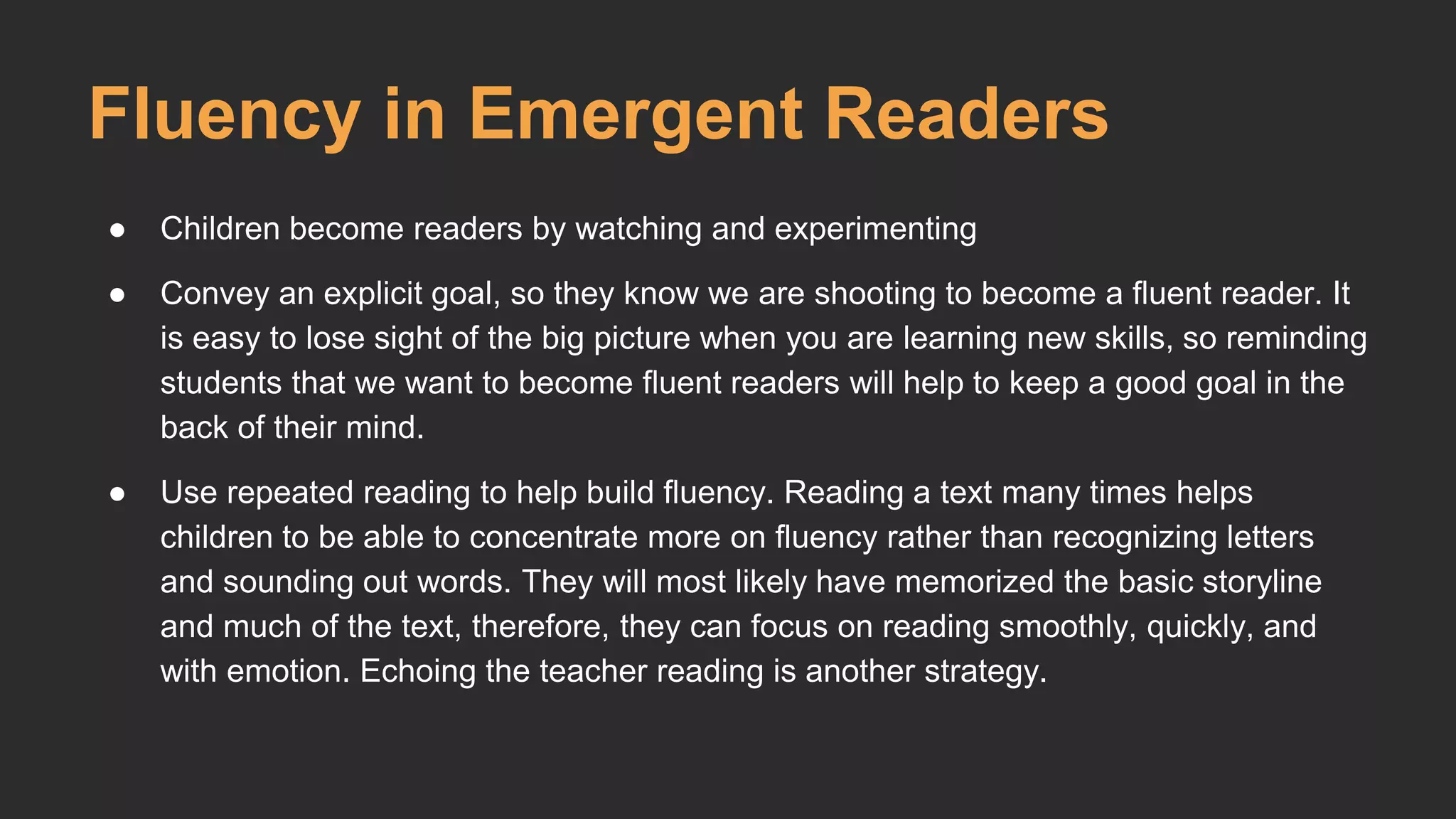 Fluency in Emergent Readers 
● Children become readers by watching and experimenting 
● Convey an explicit goal, so they know we are shooting to become a fluent reader. It 
is easy to lose sight of the big picture when you are learning new skills, so reminding 
students that we want to become fluent readers will help to keep a good goal in the 
back of their mind. 
● Use repeated reading to help build fluency. Reading a text many times helps 
children to be able to concentrate more on fluency rather than recognizing letters 
and sounding out words. They will most likely have memorized the basic storyline 
and much of the text, therefore, they can focus on reading smoothly, quickly, and 
with emotion. Echoing the teacher reading is another strategy. 
 