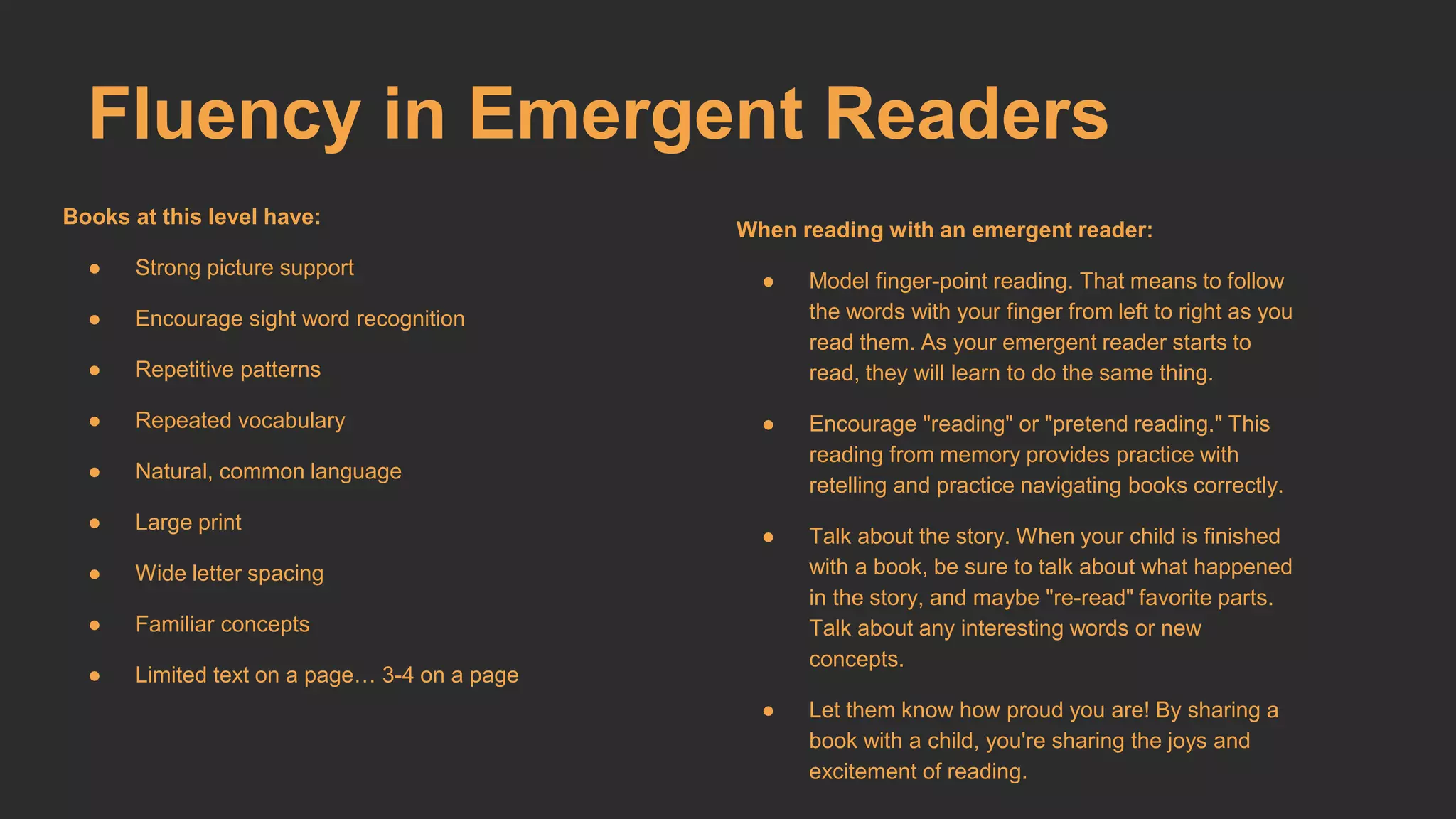 Fluency in Emergent Readers 
Books at this level have: 
● Strong picture support 
● Encourage sight word recognition 
● Repetitive patterns 
● Repeated vocabulary 
● Natural, common language 
● Large print 
● Wide letter spacing 
● Familiar concepts 
● Limited text on a page… 3-4 on a page 
When reading with an emergent reader: 
● Model finger-point reading. That means to follow 
the words with your finger from left to right as you 
read them. As your emergent reader starts to 
read, they will learn to do the same thing. 
● Encourage "reading" or "pretend reading." This 
reading from memory provides practice with 
retelling and practice navigating books correctly. 
● Talk about the story. When your child is finished 
with a book, be sure to talk about what happened 
in the story, and maybe "re-read" favorite parts. 
Talk about any interesting words or new 
concepts. 
● Let them know how proud you are! By sharing a 
book with a child, you're sharing the joys and 
excitement of reading. 
 