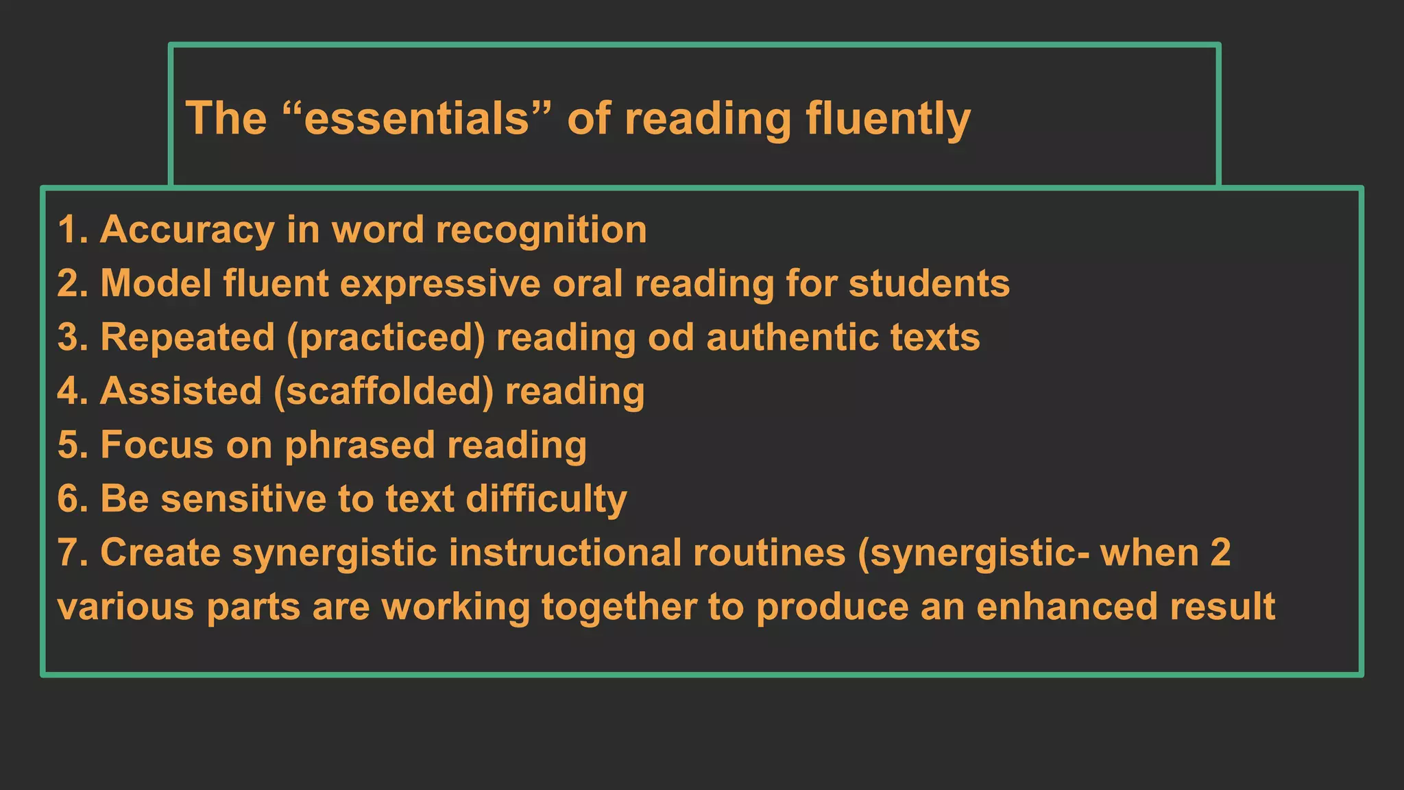 The “essentials” of reading fluently 
1. Accuracy in word recognition 
2. Model fluent expressive oral reading for students 
3. Repeated (practiced) reading od authentic texts 
4. Assisted (scaffolded) reading 
5. Focus on phrased reading 
6. Be sensitive to text difficulty 
7. Create synergistic instructional routines (synergistic- when 2 
various parts are working together to produce an enhanced result 
 