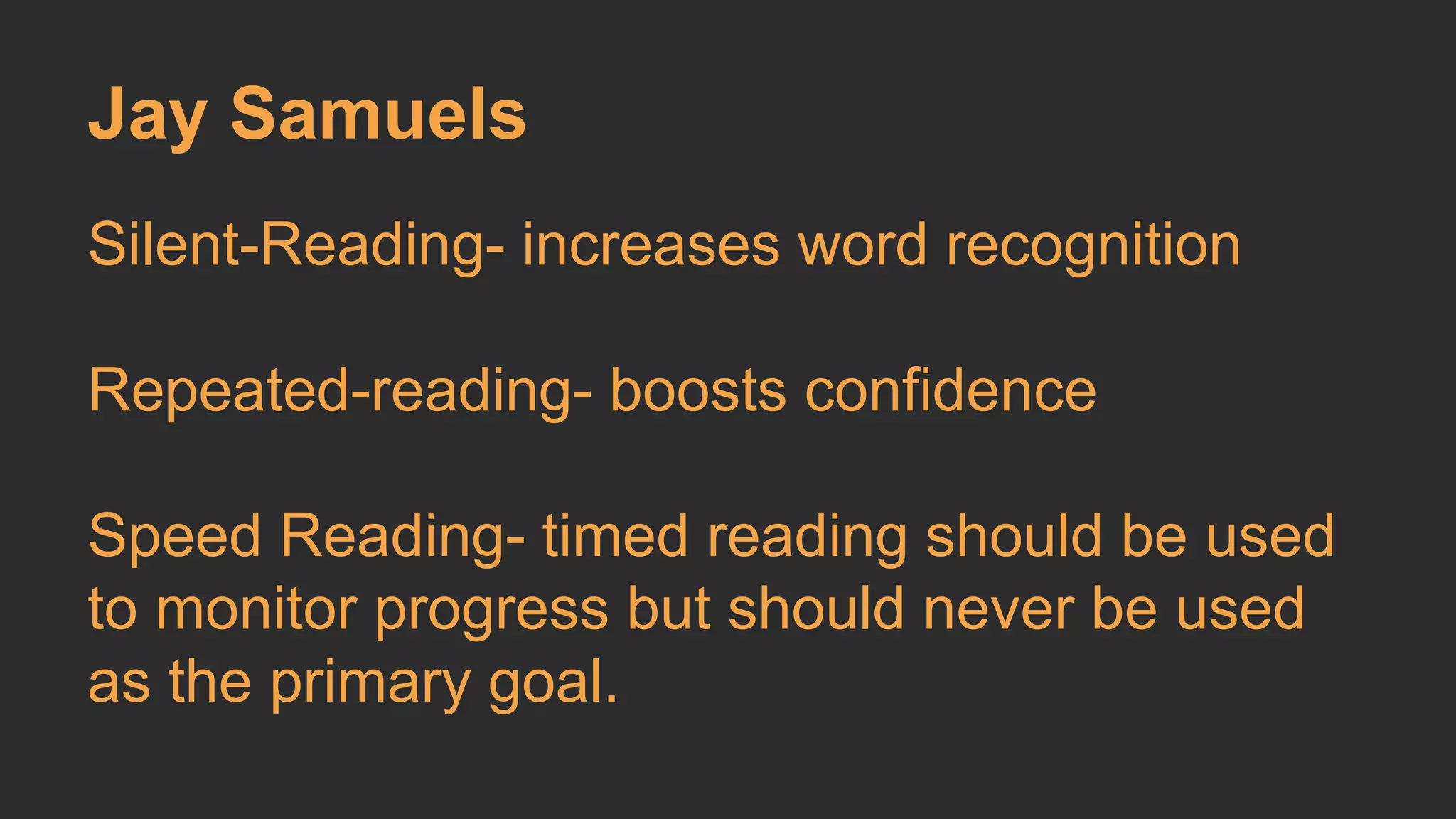 Jay Samuels 
Silent-Reading- increases word recognition 
Repeated-reading- boosts confidence 
Speed Reading- timed reading should be used 
to monitor progress but should never be used 
as the primary goal. 
 
