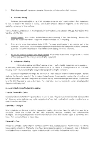 2. The indirect approach involves encouraging children to read voluntarily in their free time.
A. Voluntary reading
Sustained silent reading (SSR, a.k.a. DEAR, "drop everything and read") gives children a daily opportunity
to read and discover the pleasure of reading. Each student chooses a book or magazine, and the entire class
reads for a set period of time each day.
Tierney, Readence, and Dishner, in Reading Strategies and Practices (Allyn & Bacon, 1990, pp. 461-462) list three
"cardinal rules" for SSR:
1. Everybody reads. Both students and teacher will read something of their own choosing. Any text that
keeps the reader interested is acceptable. The teacher reads too. Completing
2. There are to be no interruptions during USSR. The word uninterrupted is an essential part of the
technique. Interruptions result inloss of comprehension and loss of interest by manystudents; therefore,
questions and comments should be held until the silent reading period has concluded.
3. No one will be asked to report what they have read. It is essential that students recognize SSR as a period
of free reading, with the emphasis on reading for enjoyment.
B. Independent Reading
Independent reading is children's reading of text — such as books, magazines, and newspapers —
on their own, with minimal to no assistance from adults. It can consist of reading done in or out of school,
including purely voluntary reading for enjoyment or assigned reading for homework.
Successful independent reading is the end result of a well-executed balanced literacy program. It allows
students the chance to “practice” the strategies they’ve learned through guided reading, shared reading, and
teacher readalouds –the other components of balancedliteracy. Withlevel appropriatematerials,students now
have the skills they need to read on their own. That means they can read confidently and are actually excited
about their ability to read.
Four essential elements of independent reading:
Essential Element #1 – Choice
Children are thrilled when they’re given a choice of what to read. They’re much more motivated. Who wouldn’t
be? However, since students must make a selection that’s on their reading level, teachers need to have an
exceptional classroom library.
Element #2 – Strategies
Before students can become proficient independent readers, they must have the tools they need to be
successful. Inside the toolbox are two basic strategies; decoding strategies and comprehension
strategies. Decoding strategies help children move forward when they stumble upon a word they don’t
know. They know what to do to figure it out.
Element #3 – Time
How do you get to be a proficient(even prolific)reader? Practice,practice,practice! Asall musiciansand athletes
know, practice takes time. That’s why time should be set aside to practice reading as well. Also, by dedicating
long blocks of time to independent reading, students quickly get the idea that reading is important.
 