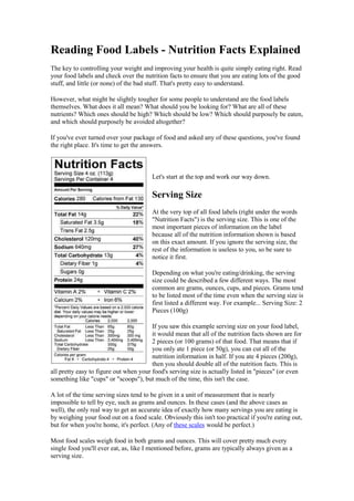 Reading Food Labels - Nutrition Facts Explained
The key to controlling your weight and improving your health is quite simply eating right. Read
your food labels and check over the nutrition facts to ensure that you are eating lots of the good
stuff, and little (or none) of the bad stuff. That's pretty easy to understand.

However, what might be slightly tougher for some people to understand are the food labels
themselves. What does it all mean? What should you be looking for? What are all of these
nutrients? Which ones should be high? Which should be low? Which should purposely be eaten,
and which should purposely be avoided altogether?

If you've ever turned over your package of food and asked any of these questions, you've found
the right place. It's time to get the answers.



                                        Let's start at the top and work our way down.

                                        Serving Size
                                        At the very top of all food labels (right under the words
                                        "Nutrition Facts") is the serving size. This is one of the
                                        most important pieces of information on the label
                                        because all of the nutrition information shown is based
                                        on this exact amount. If you ignore the serving size, the
                                        rest of the information is useless to you, so be sure to
                                        notice it first.

                                        Depending on what you're eating/drinking, the serving
                                        size could be described a few different ways. The most
                                        common are grams, ounces, cups, and pieces. Grams tend
                                        to be listed most of the time even when the serving size is
                                        first listed a different way. For example... Serving Size: 2
                                        Pieces (100g)

                                        If you saw this example serving size on your food label,
                                        it would mean that all of the nutrition facts shown are for
                                        2 pieces (or 100 grams) of that food. That means that if
                                        you only ate 1 piece (or 50g), you can cut all of the
                                        nutrition information in half. If you ate 4 pieces (200g),
                                        then you should double all of the nutrition facts. This is
all pretty easy to figure out when your food's serving size is actually listed in "pieces" (or even
something like "cups" or "scoops"), but much of the time, this isn't the case.

A lot of the time serving sizes tend to be given in a unit of measurement that is nearly
impossible to tell by eye, such as grams and ounces. In these cases (and the above cases as
well), the only real way to get an accurate idea of exactly how many servings you are eating is
by weighing your food out on a food scale. Obviously this isn't too practical if you're eating out,
but for when you're home, it's perfect. (Any of these scales would be perfect.)

Most food scales weigh food in both grams and ounces. This will cover pretty much every
single food you'll ever eat, as, like I mentioned before, grams are typically always given as a
serving size.
 