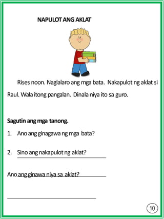 NAPULOTANGAKLAT
Rises noon. Naglalaroangmgabata. Nakapulotngaklat si
Raul. Walaitongpangalan. Dinalaniyaito sa guro.
Sagutinangmga tanong.
1. Anoangginagawangmga bata?
2. Sinoangnakapulotng aklat?
Anoangginawaniyasa aklat?
 