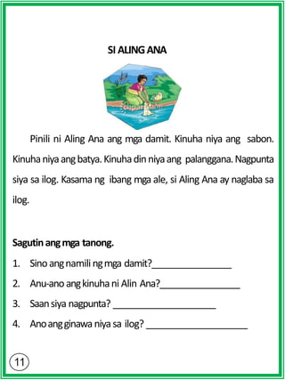SI ALINGANA
Pinili ni Aling Ana ang mga damit. Kinuha niya ang sabon.
Kinuhaniyaangbatya.Kinuhadinniyaang palanggana.Nagpunta
siya sa ilog. Kasama ng ibang mga ale, si Aling Ana ay naglaba sa
ilog.
Sagutinangmga tanong.
1. Sinoangnamilingmga damit?
2. Anu-ano angkinuhani Alin Ana?
3. Saansiya nagpunta?
4. Anoangginawaniyasa ilog?
 