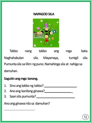 NAPAGODSILA
Naghahabulan sila. Mayamaya,
Takbo nang takbo ang mga
tumigil
bata.
sila.
Pumuntasila salilim ngpuno.Namahingasila at nahigasa
damuhan.
Sagutinangmga tanong.
1. Sinoangtakbong takbo?
2. Anoang kanilangginawa? _
3. Saansila pumunta?
Anoangginawanilasa damuhan?
 