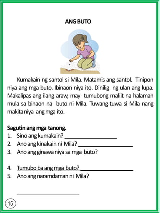 ANGBUTO
Kumakain ng santol si Mila. Matamis ang santol. Tinipon
niya ang mga buto. Ibinaon niya ito. Dinilig ng ulan ang lupa.
Makalipas ang ilang araw, may tumubong maliit na halaman
mula sa binaon na buto ni Mila. Tuwang-tuwa si Mila nang
makitaniya angmga ito.
Sagutinangmga tanong.
1. Sinoangkumakain?
2. Anoangkinakainni Mila?
3. Anoangginawaniyasamga buto?
4. Tumubobaangmga buto?
5. Anoangnaramdamanni Mila?
 